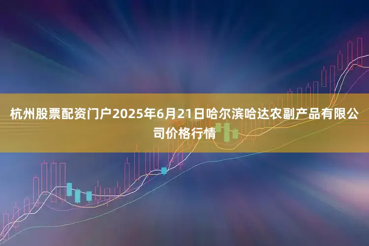 杭州股票配资门户2025年6月21日哈尔滨哈达农副产品有限公司价格行情