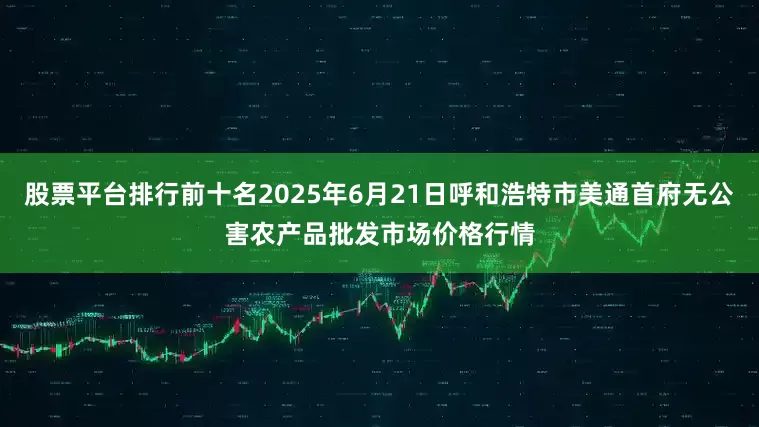 股票平台排行前十名2025年6月21日呼和浩特市美通首府无公害农产品批发市场价格行情