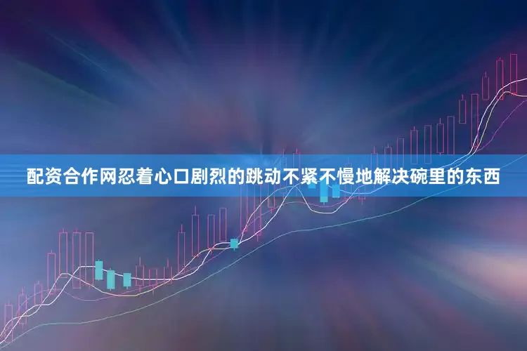 配资合作网忍着心口剧烈的跳动不紧不慢地解决碗里的东西