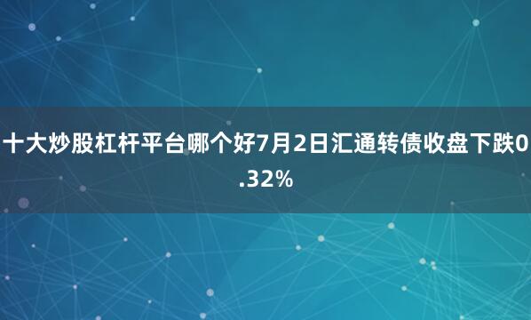十大炒股杠杆平台哪个好7月2日汇通转债收盘下跌0.32%
