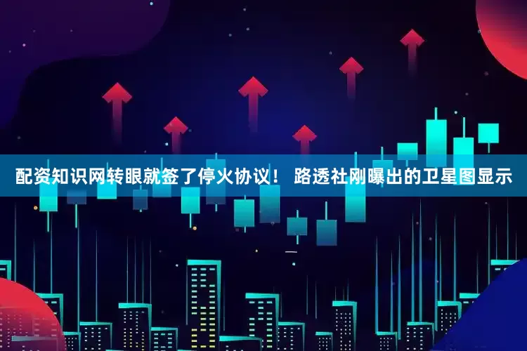 配资知识网转眼就签了停火协议！ 路透社刚曝出的卫星图显示