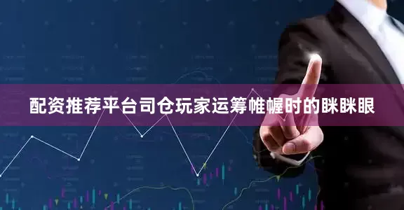 配资推荐平台司仓玩家运筹帷幄时的眯眯眼