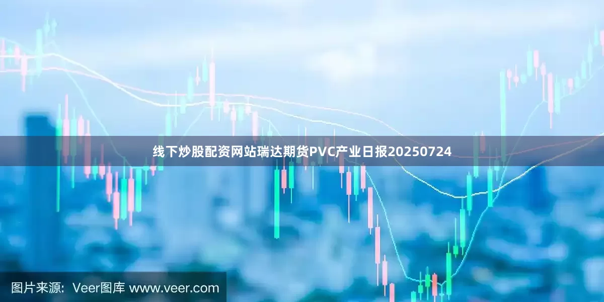 线下炒股配资网站瑞达期货PVC产业日报20250724