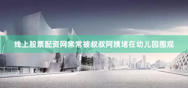 线上股票配资网常常被叔叔阿姨堵在幼儿园围观