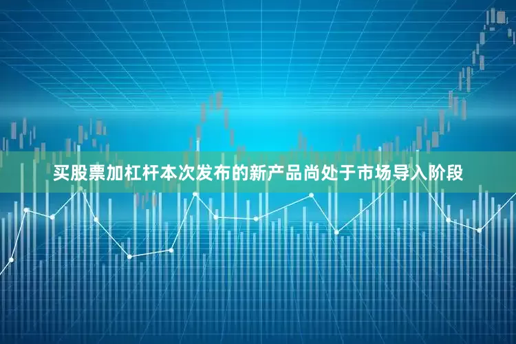 买股票加杠杆本次发布的新产品尚处于市场导入阶段