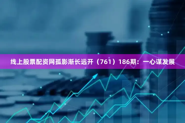 线上股票配资网孤影渐长远开（761）　　186期：一心谋发展