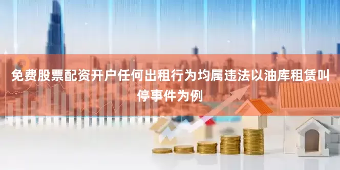 免费股票配资开户任何出租行为均属违法以油库租赁叫停事件为例