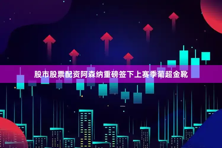 股市股票配资阿森纳重磅签下上赛季葡超金靴