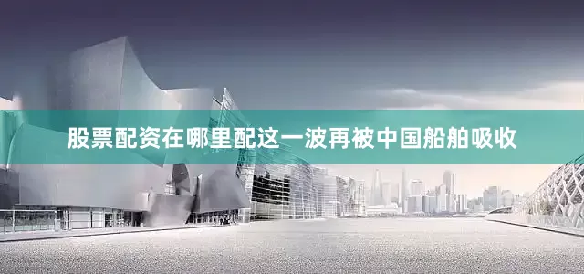 股票配资在哪里配这一波再被中国船舶吸收