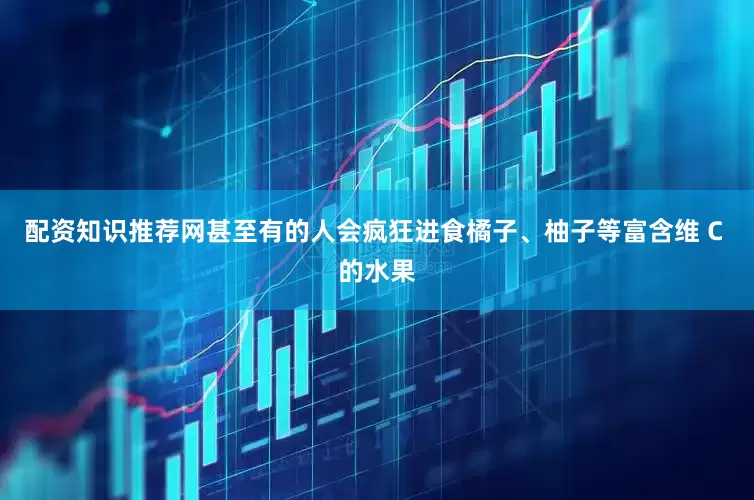 配资知识推荐网甚至有的人会疯狂进食橘子、柚子等富含维 C 的水果